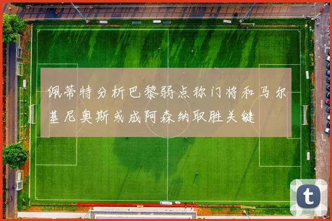 佩蒂特分析巴黎弱点称门将和马尔基尼奥斯或成阿森纳取胜关键
