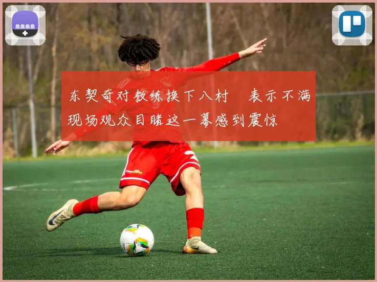 东契奇对教练换下八村塁表示不满现场观众目睹这一幕感到震惊