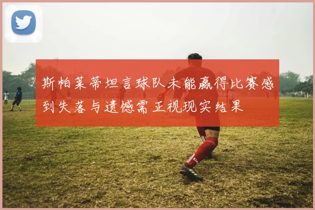斯帕莱蒂坦言球队未能赢得比赛感到失落与遗憾需正视现实结果