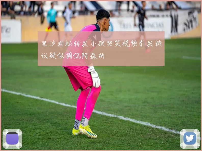 里沙利松转发小孩哭笑视频引发热议疑似调侃阿森纳