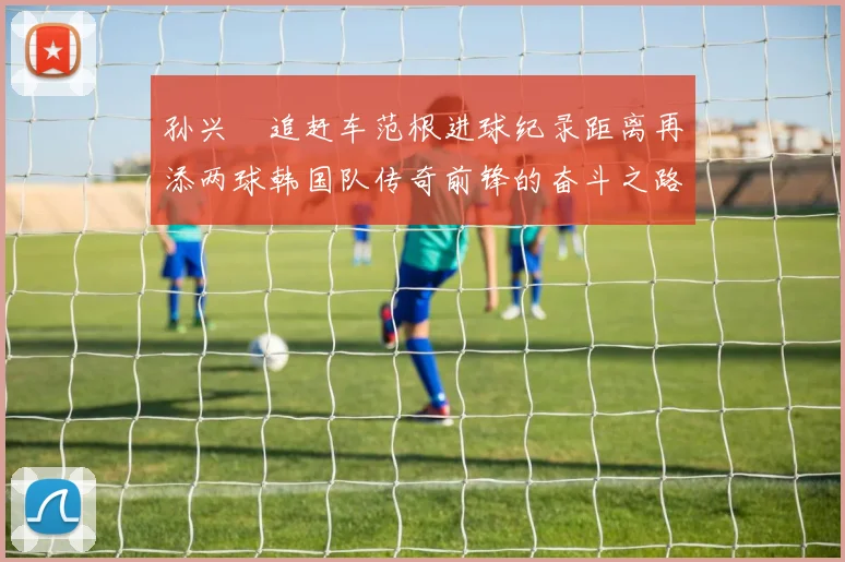 孙兴慜追赶车范根进球纪录距离再添两球韩国队传奇前锋的奋斗之路